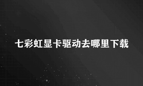 七彩虹显卡驱动去哪里下载
