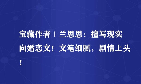 宝藏作者｜兰思思：擅写现实向婚恋文！文笔细腻，剧情上头！