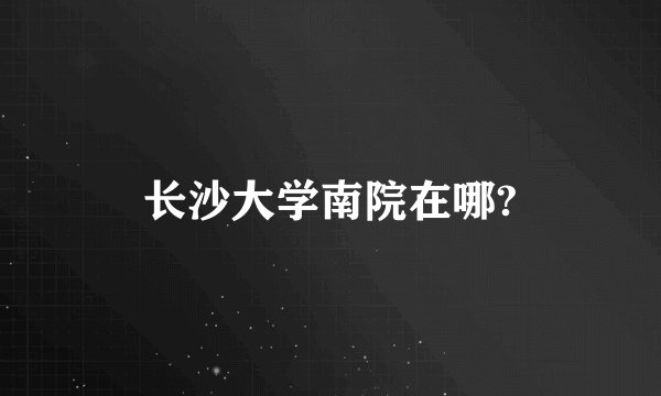 长沙大学南院在哪?