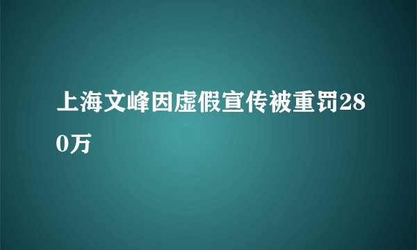 上海文峰因虚假宣传被重罚280万