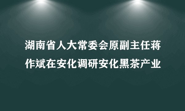 湖南省人大常委会原副主任蒋作斌在安化调研安化黑茶产业