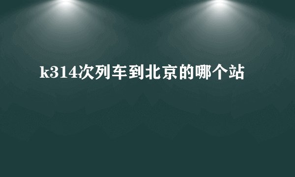 k314次列车到北京的哪个站