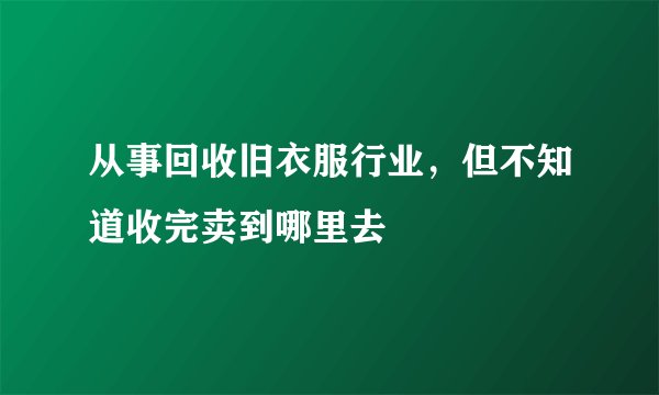 从事回收旧衣服行业，但不知道收完卖到哪里去