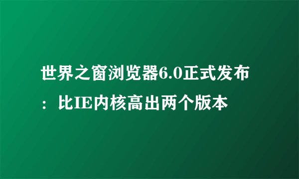 世界之窗浏览器6.0正式发布：比IE内核高出两个版本