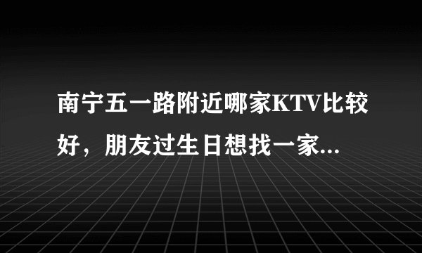 南宁五一路附近哪家KTV比较好，朋友过生日想找一家附近的，懂价钱的最好谢谢！急啊。。就后天了