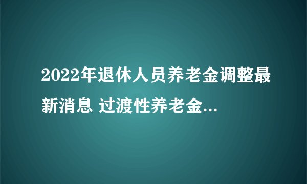 2022年退休人员养老金调整最新消息 过渡性养老金是什么意思？