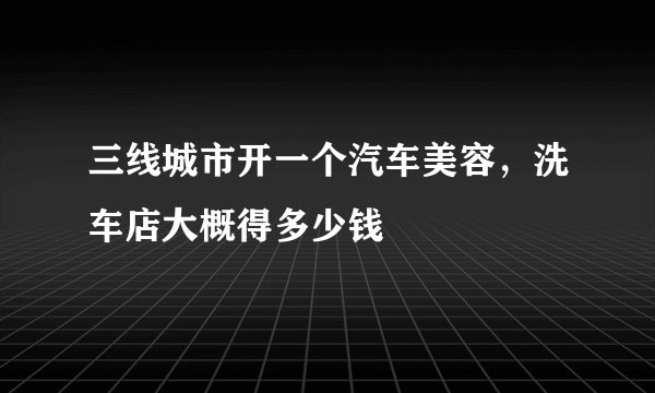 三线城市开一个汽车美容，洗车店大概得多少钱