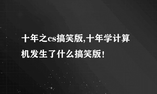 十年之cs搞笑版,十年学计算机发生了什么搞笑版！