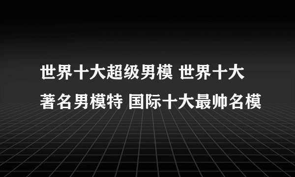 世界十大超级男模 世界十大著名男模特 国际十大最帅名模