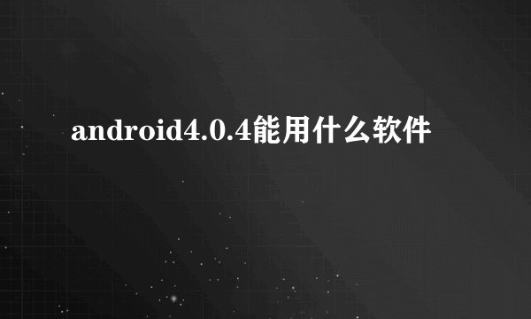 android4.0.4能用什么软件