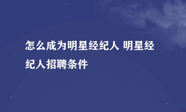 怎么成为明星经纪人 明星经纪人招聘条件
