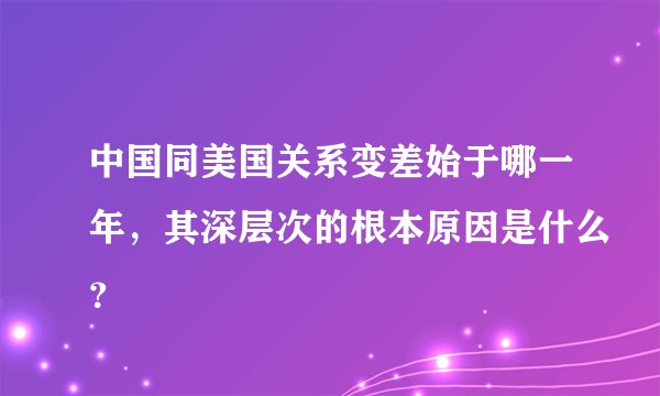 中国同美国关系变差始于哪一年，其深层次的根本原因是什么？