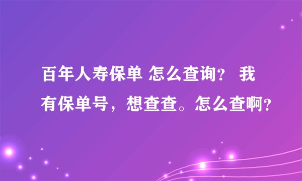 百年人寿保单 怎么查询？ 我有保单号，想查查。怎么查啊？