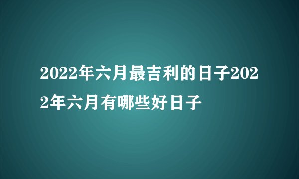 2022年六月最吉利的日子2022年六月有哪些好日子