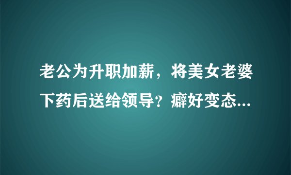 老公为升职加薪，将美女老婆下药后送给领导？癖好变态细节被扒：不忍直视！