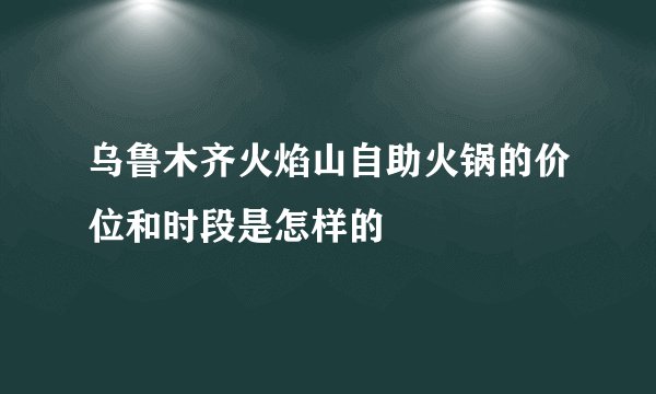 乌鲁木齐火焰山自助火锅的价位和时段是怎样的