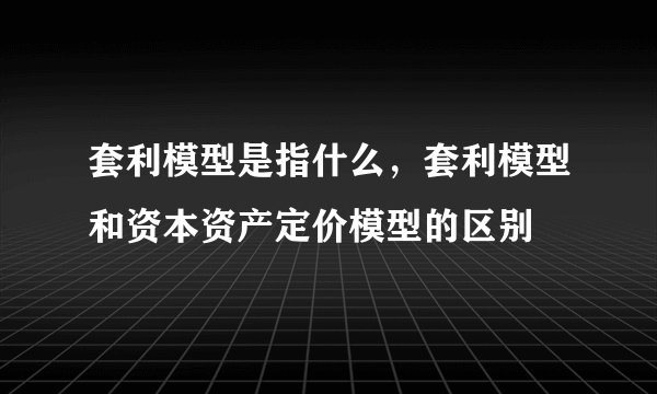 套利模型是指什么，套利模型和资本资产定价模型的区别