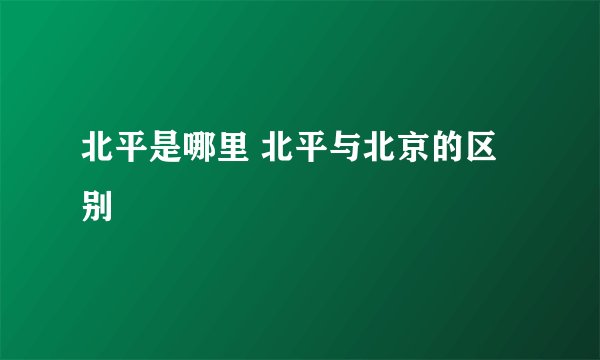 北平是哪里 北平与北京的区别