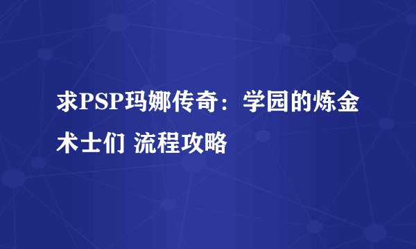 求PSP玛娜传奇：学园的炼金术士们 流程攻略