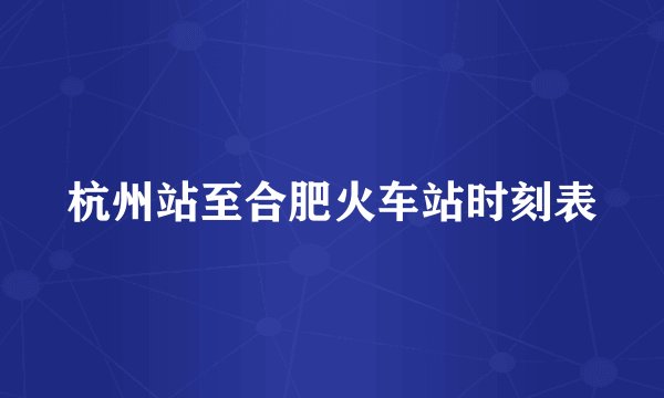杭州站至合肥火车站时刻表