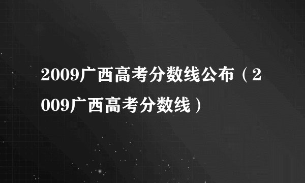 2009广西高考分数线公布（2009广西高考分数线）