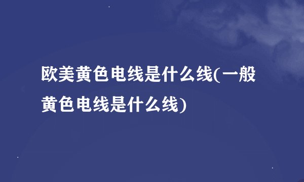 欧美黄色电线是什么线(一般黄色电线是什么线)