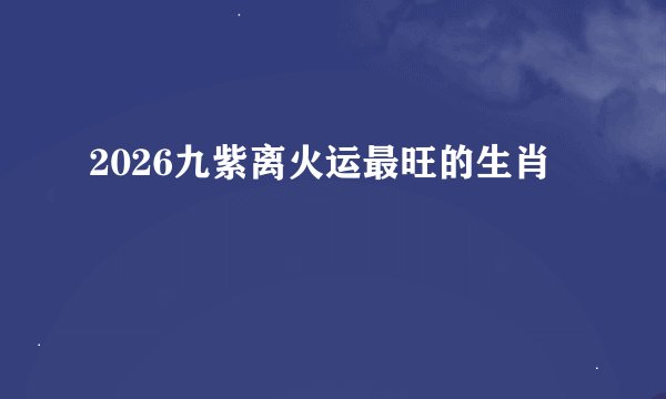 2026九紫离火运最旺的生肖