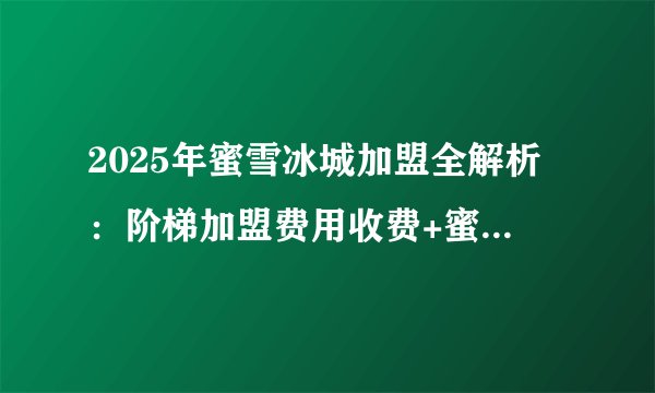 2025年蜜雪冰城加盟全解析:阶梯加盟费用收费+蜜雪冰城加盟条件+蜜雪加盟流程公布