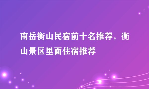 南岳衡山民宿前十名推荐，衡山景区里面住宿推荐