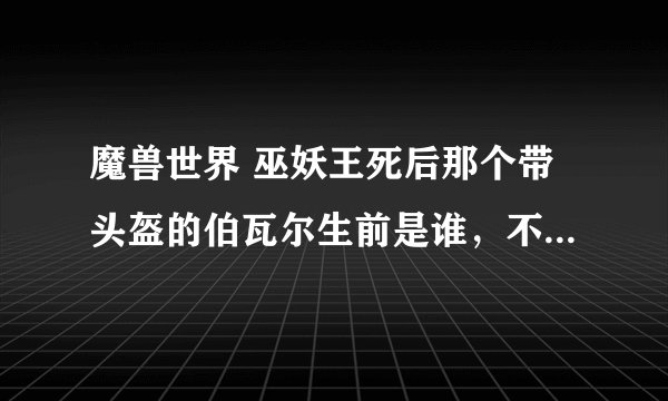 魔兽世界 巫妖王死后那个带头盔的伯瓦尔生前是谁，不可能一出场就是黑皮肤，身上有岩浆的吧