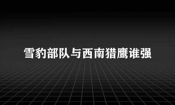 雪豹部队与西南猎鹰谁强