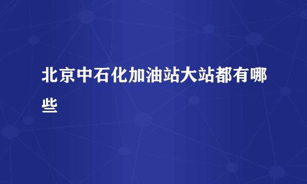 北京中石化加油站大站都有哪些