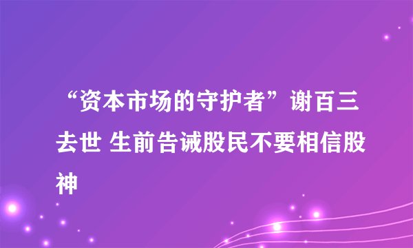 “资本市场的守护者”谢百三去世 生前告诫股民不要相信股神