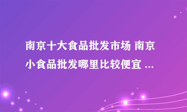 南京十大食品批发市场 南京小食品批发哪里比较便宜 南京食品批发市场有哪些地方