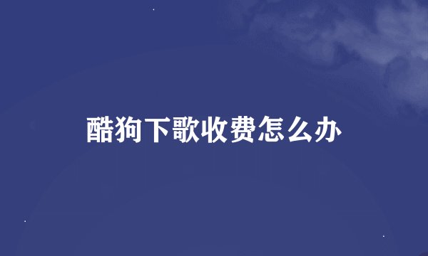 酷狗下歌收费怎么办