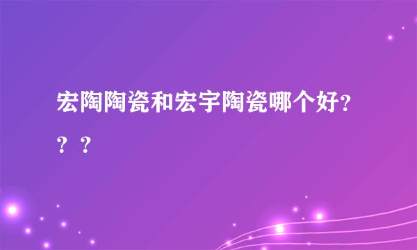 宏陶陶瓷和宏宇陶瓷哪个好？？？
