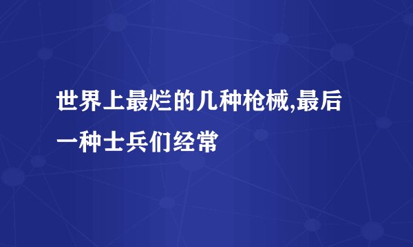 世界上最烂的几种枪械,最后一种士兵们经常