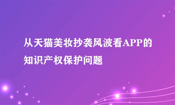从天猫美妆抄袭风波看APP的知识产权保护问题