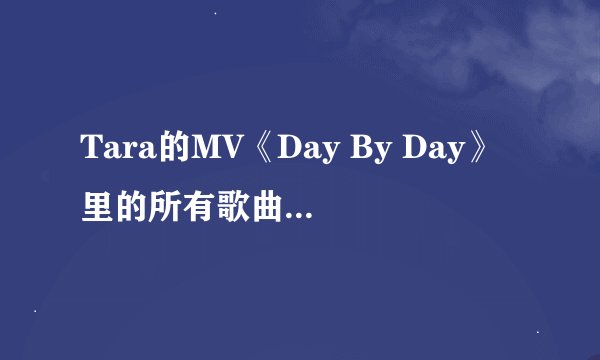 Tara的MV《Day By Day》里的所有歌曲，按MV的播放顺序说。谢谢。