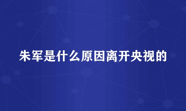 朱军是什么原因离开央视的