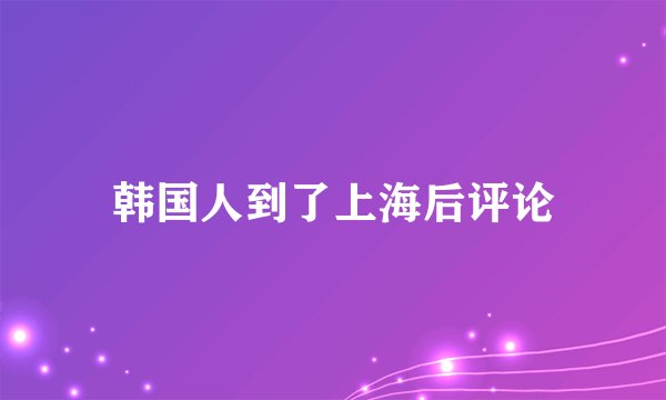 韩国人到了上海后评论