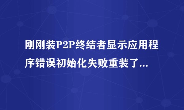 刚刚装P2P终结者显示应用程序错误初始化失败重装了也不能用求高手帮忙什么原因导致的