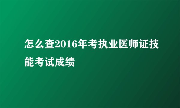 怎么查2016年考执业医师证技能考试成绩