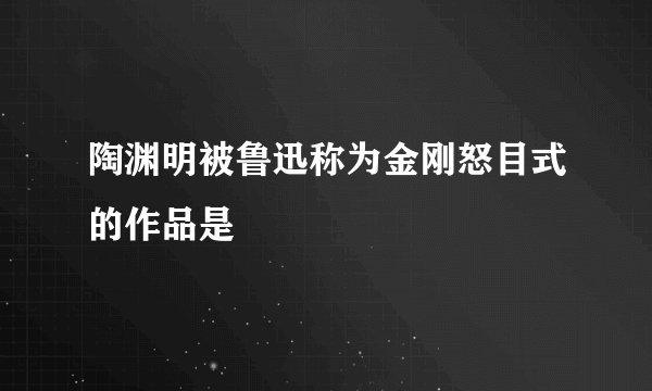 陶渊明被鲁迅称为金刚怒目式的作品是