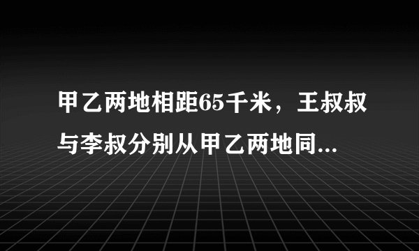 甲乙两地相距65千米，王叔叔与李叔分别从甲乙两地同时出发，相向而行，