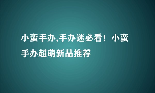 小蛮手办,手办迷必看!小蛮手办超萌新品推荐