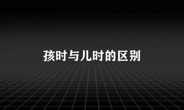 孩时与儿时的区别