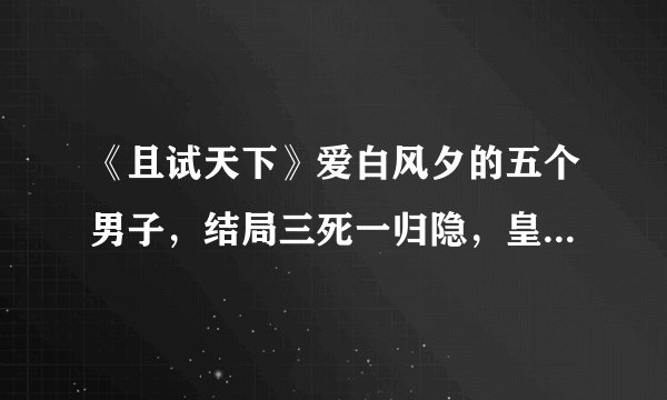 《且试天下》爱白风夕的五个男子，结局三死一归隐，皇朝捡得一个天下