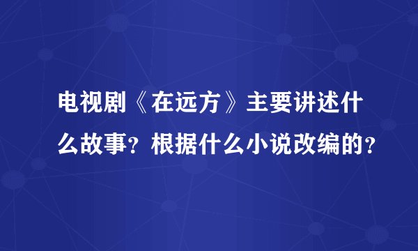 电视剧《在远方》主要讲述什么故事？根据什么小说改编的？