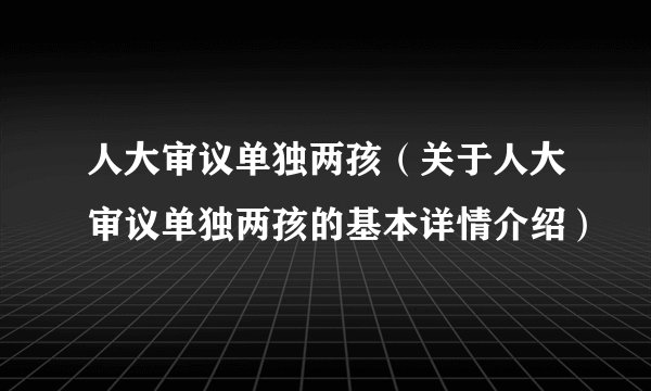 人大审议单独两孩（关于人大审议单独两孩的基本详情介绍）